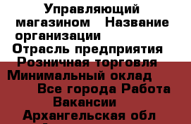 Управляющий магазином › Название организации ­ ProffLine › Отрасль предприятия ­ Розничная торговля › Минимальный оклад ­ 35 000 - Все города Работа » Вакансии   . Архангельская обл.,Архангельск г.